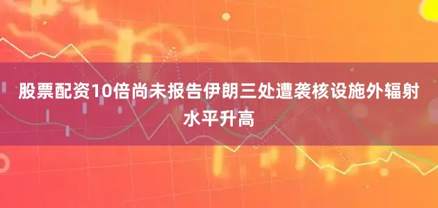 股票配资10倍尚未报告伊朗三处遭袭核设施外辐射水平升高