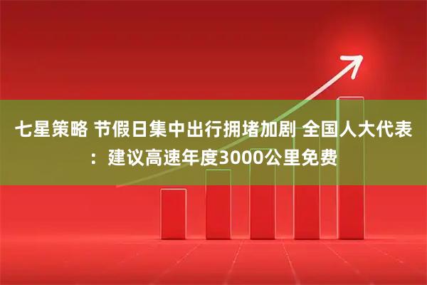 七星策略 节假日集中出行拥堵加剧 全国人大代表：建议高速年度3000公里免费