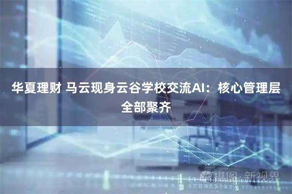 华夏理财 马云现身云谷学校交流AI：核心管理层全部聚齐