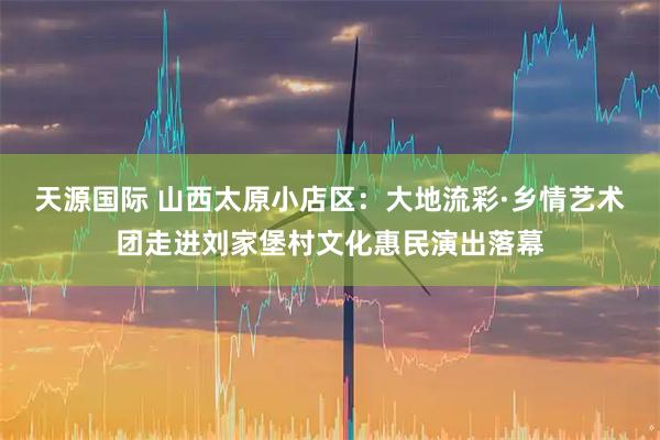 天源国际 山西太原小店区：大地流彩·乡情艺术团走进刘家堡村文化惠民演出落幕