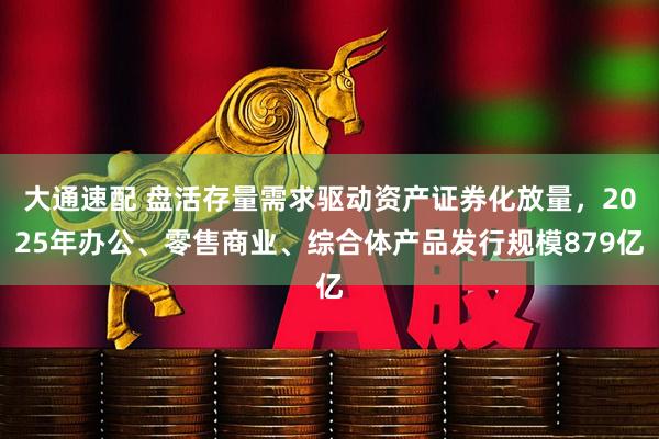 大通速配 盘活存量需求驱动资产证券化放量,2025年办公、零售商业、综合体产品发行规模879亿