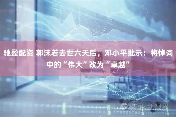 驰盈配资 郭沫若去世六天后，邓小平批示：将悼词中的“伟大”改为“卓越”