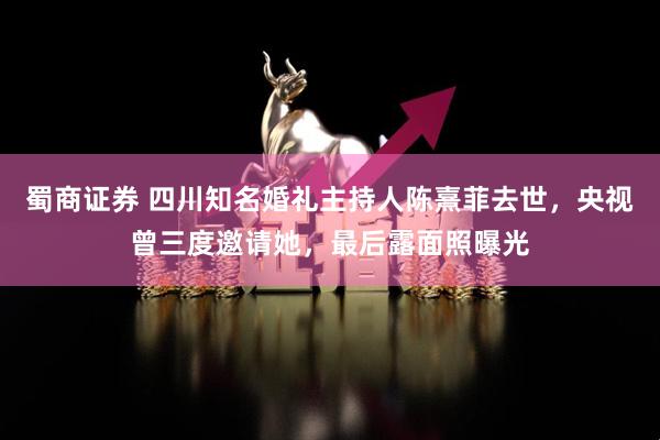 蜀商证券 四川知名婚礼主持人陈熹菲去世，央视曾三度邀请她，最后露面照曝光