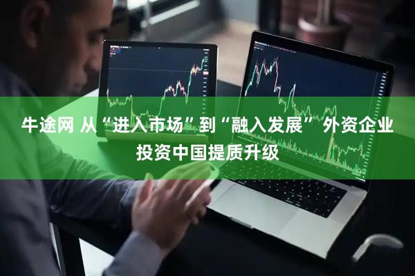 牛途网 从“进入市场”到“融入发展” 外资企业投资中国提质升级