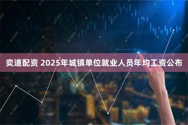 奕道配资 2025年城镇单位就业人员年均工资公布