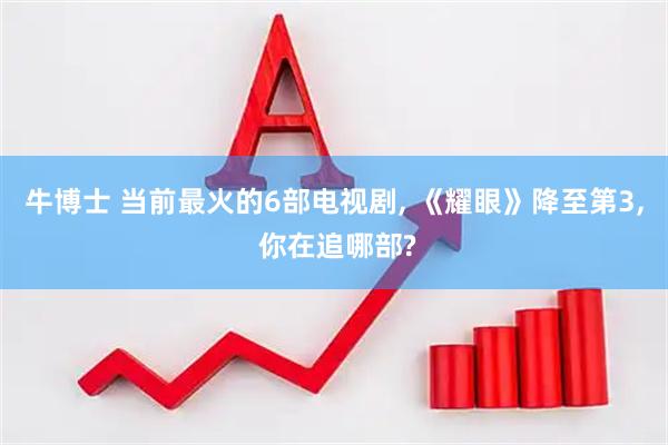 牛博士 当前最火的6部电视剧, 《耀眼》降至第3, 你在追哪部?