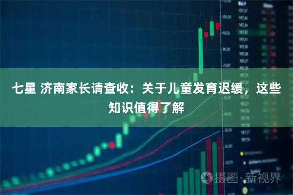 七星 济南家长请查收:关于儿童发育迟缓,这些知识值得了解