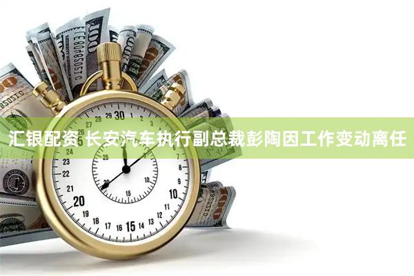 汇银配资 长安汽车执行副总裁彭陶因工作变动离任