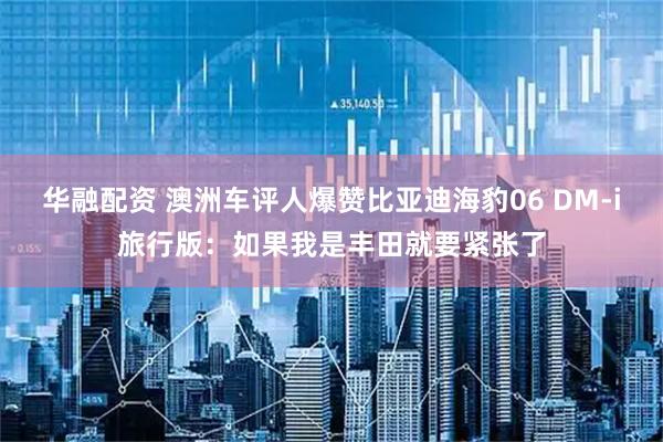 华融配资 澳洲车评人爆赞比亚迪海豹06 DM-i旅行版：如果我是丰田就要紧张了